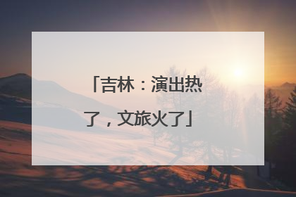 吉林：演出热了，文旅火了