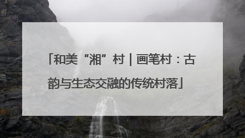 和美“湘”村｜画笔村：古韵与生态交融的传统村落