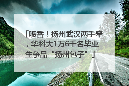 喷香！扬州武汉两手牵，华科大1万6千名毕业生争品“扬州包子”