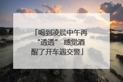 喝到凌晨中午再“透透” 感觉酒醒了开车遇交警