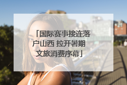 国际赛事接连落户山西 拉开暑期文旅消费序幕