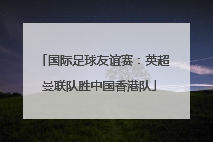 国际足球友谊赛：英超曼联队胜中国香港队