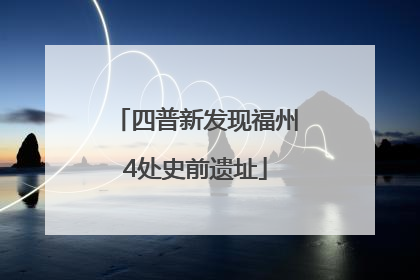 四普新发现福州4处史前遗址