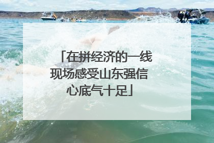 在拼经济的一线现场感受山东强信心底气十足