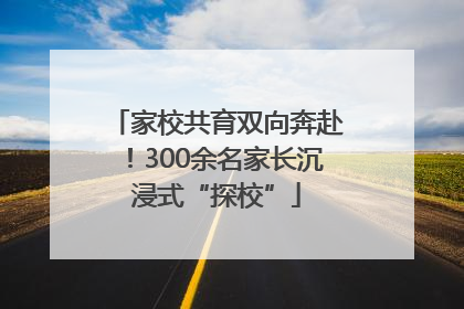 家校共育双向奔赴！300余名家长沉浸式“探校”
