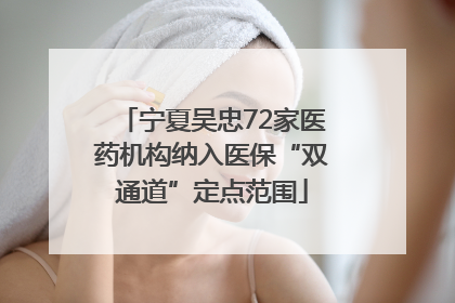 宁夏吴忠72家医药机构纳入医保“双通道”定点范围