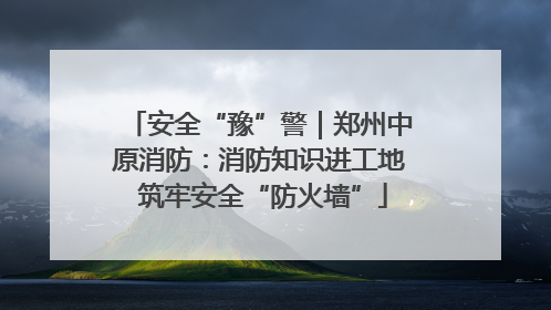 安全“豫”警｜郑州中原消防：消防知识进工地 筑牢安全“防火墙”