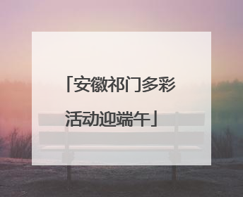 安徽祁门多彩活动迎端午