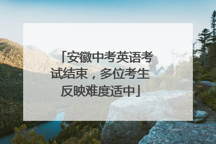 安徽中考英语考试结束，多位考生反映难度适中
