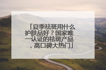 夏季祛斑用什么护肤品好？国家唯一认证的祛斑产品，高口碑大热门