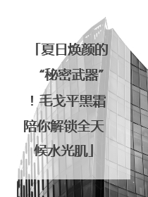 夏日焕颜的“秘密武器”！毛戈平黑霜陪你解锁全天候水光肌