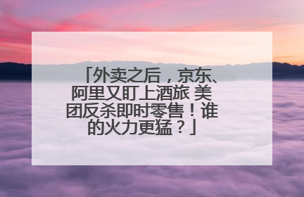 外卖之后，京东、阿里又盯上酒旅 美团反杀即时零售！谁的火力更猛？