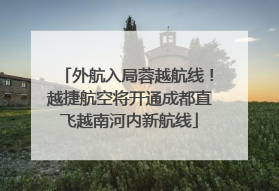 外航入局蓉越航线！越捷航空将开通成都直飞越南河内新航线