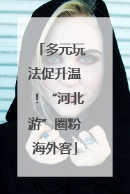 多元玩法促升温！“河北游”圈粉海外客