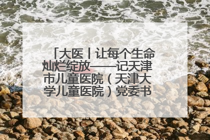 大医丨让每个生命灿烂绽放——记天津市儿童医院（天津大学儿童医院）党委书记、院长刘薇