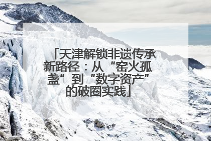 天津解锁非遗传承新路径：从“窑火孤盏”到“数字资产”的破圈实践