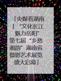 央媒看湖南丨“文化长江 魅力岳阳”第七届“乡愁湘韵”湖南省摄影艺术展览盛大启幕
