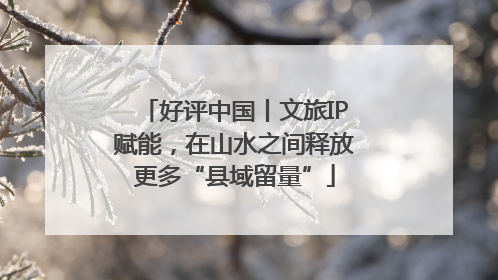 好评中国丨文旅IP赋能，在山水之间释放更多“县域留量”