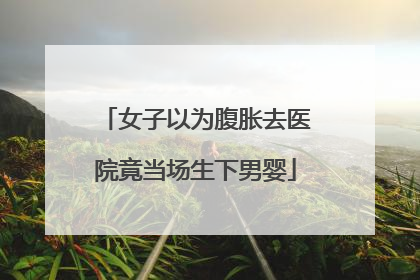 女子以为腹胀去医院竟当场生下男婴
