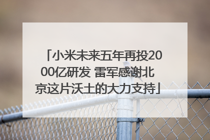 小米未来五年再投2000亿研发 雷军感谢北京这片沃土的大力支持