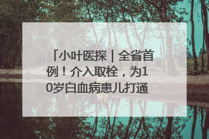 小叶医探｜全省首例！介入取栓，为10岁白血病患儿打通生命之“脉”