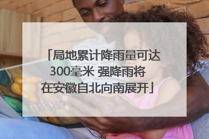 局地累计降雨量可达300毫米 强降雨将在安徽自北向南展开