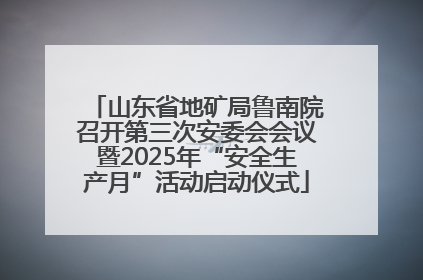 山东省地矿局鲁南院召开第三次安委会会议暨2025年“安全生产月”活动启动仪式