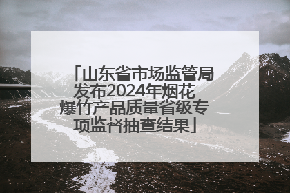 山东省市场监管局发布2024年烟花爆竹产品质量省级专项监督抽查结果