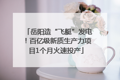 岳阳造“飞艇”发电！百亿级新质生产力项目1个月火速投产