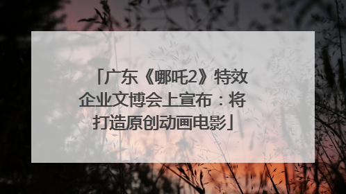 广东《哪吒2》特效企业文博会上宣布：将打造原创动画电影