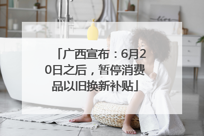 广西宣布：6月20日之后，暂停消费品以旧换新补贴
