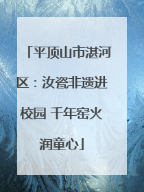 平顶山市湛河区：汝瓷非遗进校园 千年窑火润童心