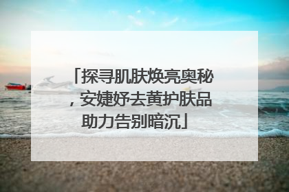 探寻肌肤焕亮奥秘，安婕妤去黄护肤品助力告别暗沉
