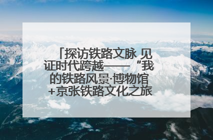 探访铁路文脉 见证时代跨越——“我的铁路风景·博物馆+京张铁路文化之旅”活动在京启动