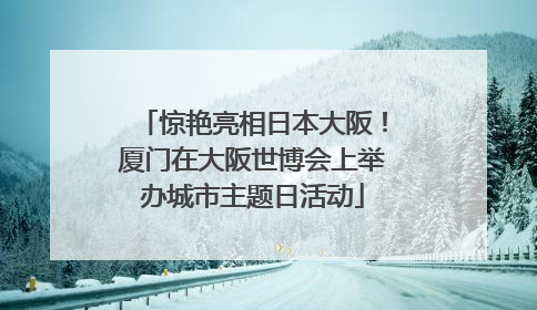 惊艳亮相日本大阪！厦门在大阪世博会上举办城市主题日活动