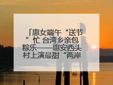 惠女端午“送节”忙 台湾乡亲包粽乐——惠安西头村上演最甜“两岸对话”
