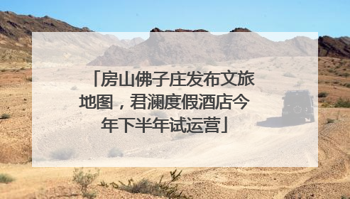 房山佛子庄发布文旅地图，君澜度假酒店今年下半年试运营