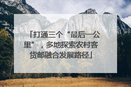 打通三个“最后一公里”，多地探索农村客货邮融合发展路径