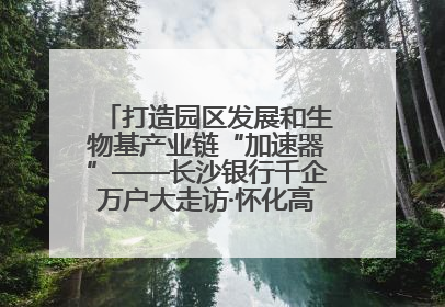 打造园区发展和生物基产业链“加速器”——长沙银行千企万户大走访·怀化高新区、生物基产业链专场活动举行