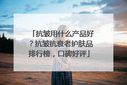 抗皱用什么产品好？抗皱抗衰老护肤品排行榜，口碑好评