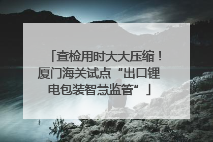 查检用时大大压缩！厦门海关试点“出口锂电包装智慧监管”
