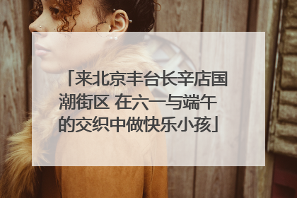 来北京丰台长辛店国潮街区 在六一与端午的交织中做快乐小孩
