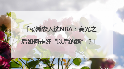杨瀚森入选NBA：高光之后如何走好“以后的路”？