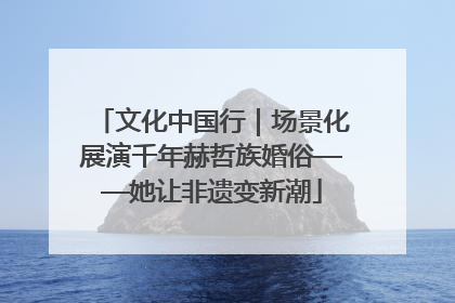 文化中国行｜场景化展演千年赫哲族婚俗——她让非遗变新潮
