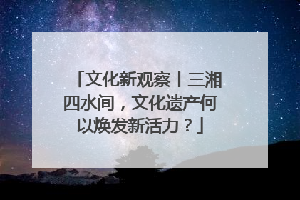 文化新观察丨三湘四水间，文化遗产何以焕发新活力？