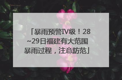 暴雨预警Ⅳ级！28~29日福建有大范围暴雨过程，注意防范