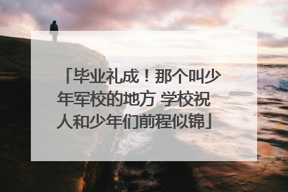 毕业礼成！那个叫少年军校的地方 学校祝人和少年们前程似锦