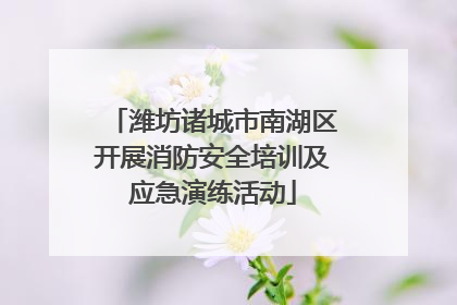 潍坊诸城市南湖区开展消防安全培训及应急演练活动
