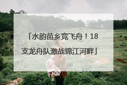水韵苗乡竞飞舟！18支龙舟队激战锦江河畔