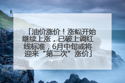 油价涨价！涨幅开始继续上涨，已破上调红线标准，6月中旬或将迎来“第二次”涨价